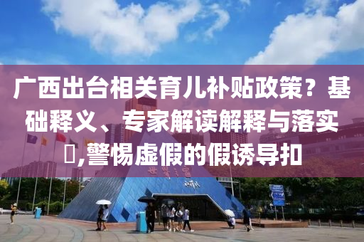 廣西出臺相關(guān)育兒補(bǔ)貼政策？基礎(chǔ)釋義、專家解讀解釋與落實?,警惕虛假的假誘導(dǎo)扣