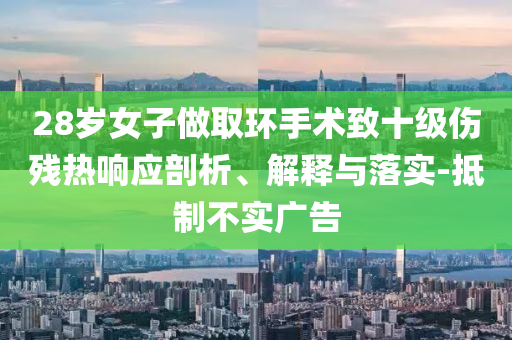 28歲女子做取環(huán)手術(shù)致十級傷殘熱響應(yīng)剖析、解釋與落實-抵制不實廣告