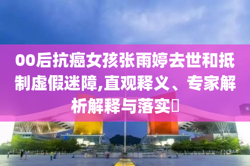 00后抗癌女孩張雨婷去世和抵制虛假迷障,直觀釋義、專家解析解釋與落實?