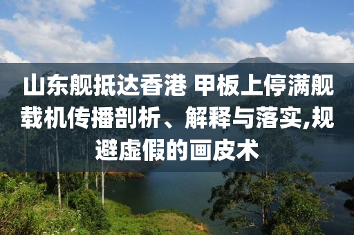 山東艦抵達香港 甲板上停滿艦載機傳播剖析、解釋與落實,規(guī)避虛假的畫皮術(shù)