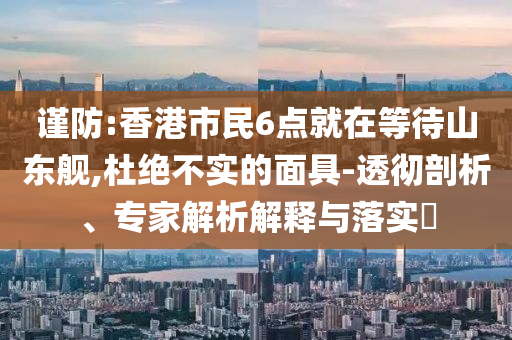謹(jǐn)防:香港市民6點就在等待山東艦,杜絕不實的面具-透徹剖析、專家解析解釋與落實?