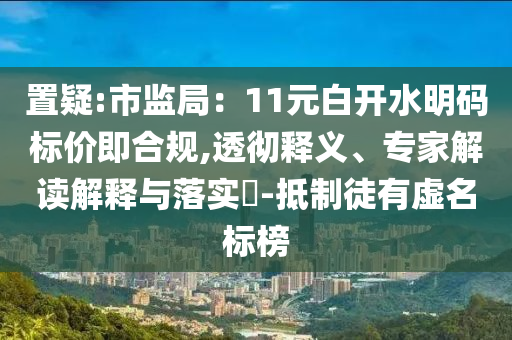 置疑:市監(jiān)局：11元白開水明碼標(biāo)價(jià)即合規(guī),透徹釋義、專家解讀解釋與落實(shí)?-抵制徒有虛名標(biāo)榜