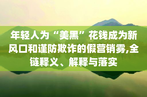 年輕人為“美黑”花錢成為新風口和謹防欺詐的假營銷霧,全鏈釋義、解釋與落實