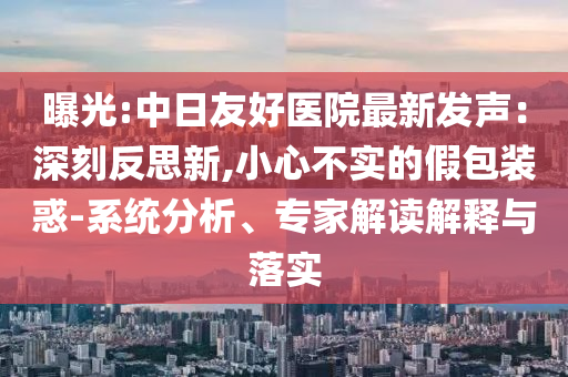 曝光:中日友好醫(yī)院最新發(fā)聲：深刻反思新,小心不實的假包裝惑-系統(tǒng)分析、專家解讀解釋與落實