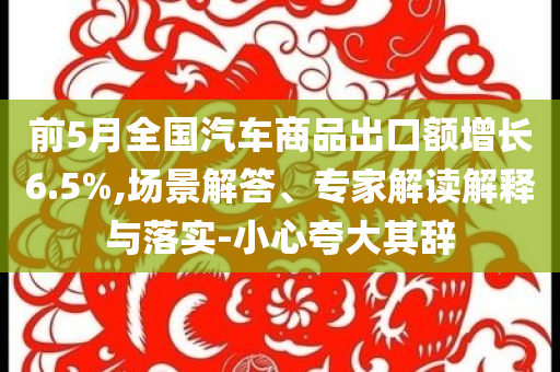 前5月全國汽車商品出口額增長6.5%,場景解答、專家解讀解釋與落實-小心夸大其辭