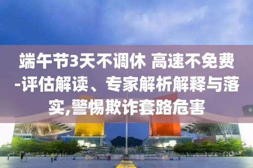 端午節(jié)3天不調(diào)休 高速不免費(fèi)-評(píng)估解讀、專家解析解釋與落實(shí),警惕欺詐套路危害