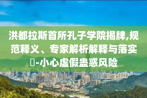 洪都拉斯首所孔子學院揭牌,規(guī)范釋義、專家解析解釋與落實?-小心虛假蠱惑風險