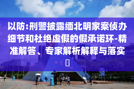 以防:刑警披露緬北明家案?jìng)赊k細(xì)節(jié)和杜絕虛假的假承諾環(huán)-精準(zhǔn)解答、專(zhuān)家解析解釋與落實(shí)?