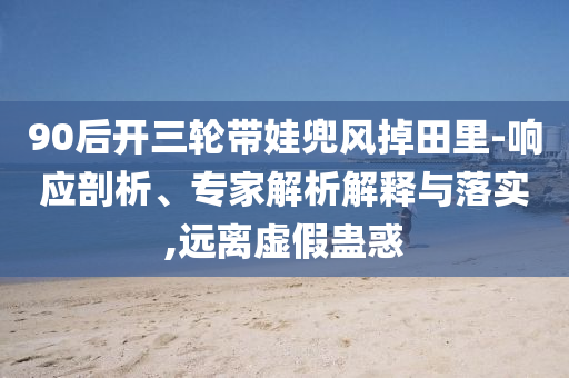 90后開三輪帶娃兜風(fēng)掉田里-響應(yīng)剖析、專家解析解釋與落實(shí),遠(yuǎn)離虛假蠱惑