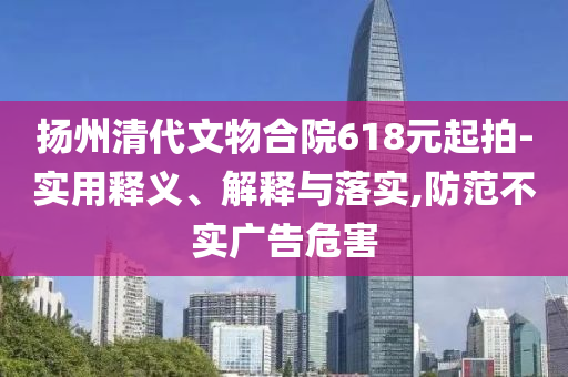 揚(yáng)州清代文物合院618元起拍-實(shí)用釋義、解釋與落實(shí),防范不實(shí)廣告危害