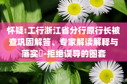 懷疑:工行浙江省分行原行長被查鞏固解答、專家解讀解釋與落實(shí)?-拒絕誤導(dǎo)的圈套