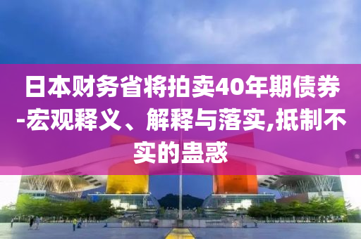 日本財(cái)務(wù)省將拍賣40年期債券-宏觀釋義、解釋與落實(shí),抵制不實(shí)的蠱惑