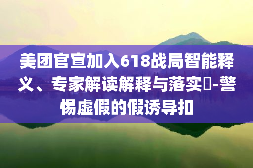 美團官宣加入618戰(zhàn)局智能釋義、專家解讀解釋與落實?-警惕虛假的假誘導(dǎo)扣