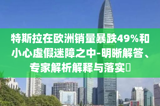 特斯拉在歐洲銷量暴跌49%和小心虛假迷障之中-明晰解答、專家解析解釋與落實(shí)?