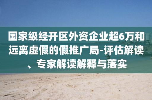 國家級經(jīng)開區(qū)外資企業(yè)超6萬和遠(yuǎn)離虛假的假推廣局-評估解讀、專家解讀解釋與落實(shí)