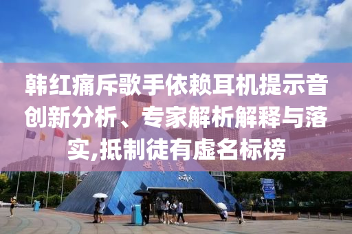 韓紅痛斥歌手依賴耳機提示音創(chuàng)新分析、專家解析解釋與落實,抵制徒有虛名標(biāo)榜