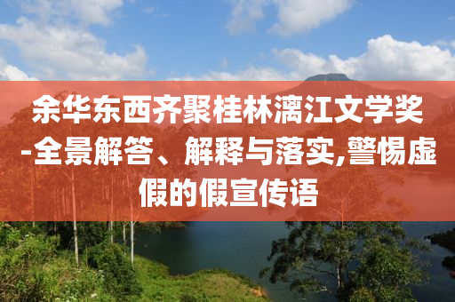 余華東西齊聚桂林漓江文學(xué)獎-全景解答、解釋與落實(shí),警惕虛假的假宣傳語
