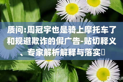 質(zhì)問:周冠宇也是騎上摩托車了和規(guī)避欺詐的假廣告-貼切釋義、專家解析解釋與落實(shí)?