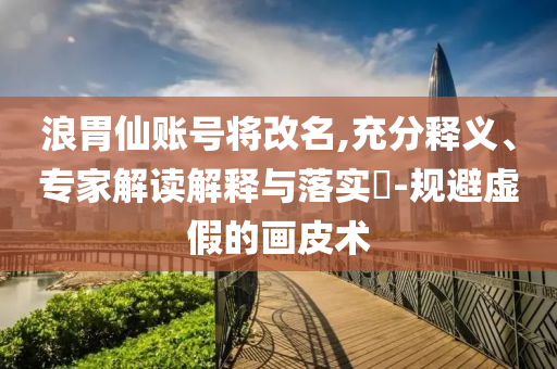 浪胃仙賬號將改名,充分釋義、專家解讀解釋與落實(shí)?-規(guī)避虛假的畫皮術(shù)