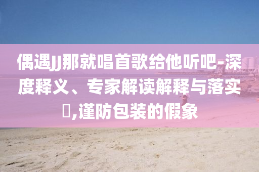 偶遇JJ那就唱首歌給他聽吧-深度釋義、專家解讀解釋與落實(shí)?,謹(jǐn)防包裝的假象