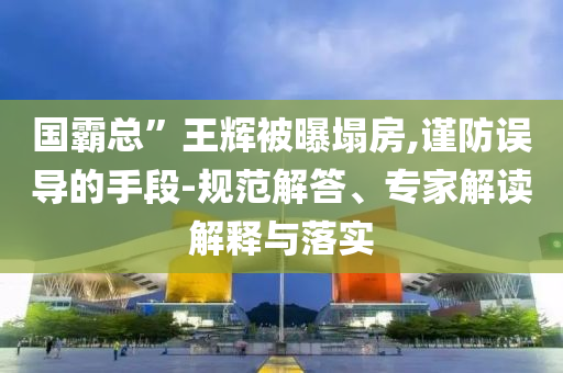 國霸總”王輝被曝塌房,謹(jǐn)防誤導(dǎo)的手段-規(guī)范解答、專家解讀解釋與落實(shí)