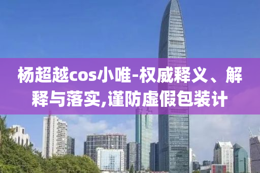 楊超越cos小唯-權(quán)威釋義、解釋與落實(shí),謹(jǐn)防虛假包裝計(jì)