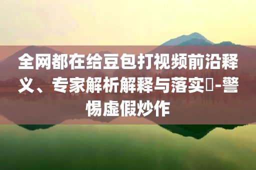 全網(wǎng)都在給豆包打視頻前沿釋義、專家解析解釋與落實(shí)?-警惕虛假炒作