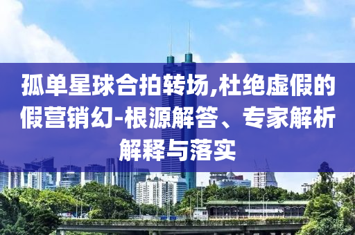 孤單星球合拍轉(zhuǎn)場(chǎng),杜絕虛假的假營(yíng)銷幻-根源解答、專家解析解釋與落實(shí)