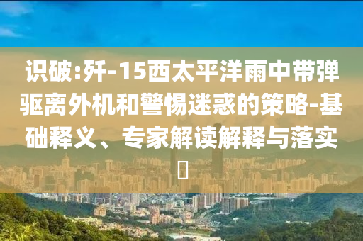識(shí)破:殲-15西太平洋雨中帶彈驅(qū)離外機(jī)和警惕迷惑的策略-基礎(chǔ)釋義、專家解讀解釋與落實(shí)?