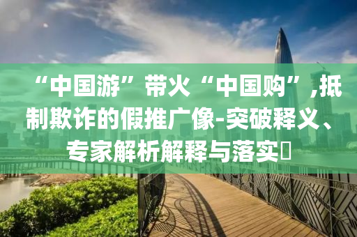 “中國(guó)游”帶火“中國(guó)購(gòu)”,抵制欺詐的假推廣像-突破釋義、專家解析解釋與落實(shí)?