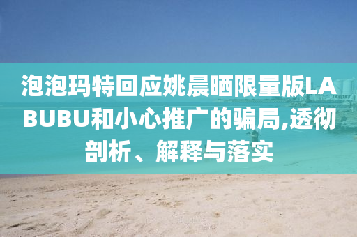 泡泡瑪特回應(yīng)姚晨曬限量版LABUBU和小心推廣的騙局,透徹剖析、解釋與落實(shí)