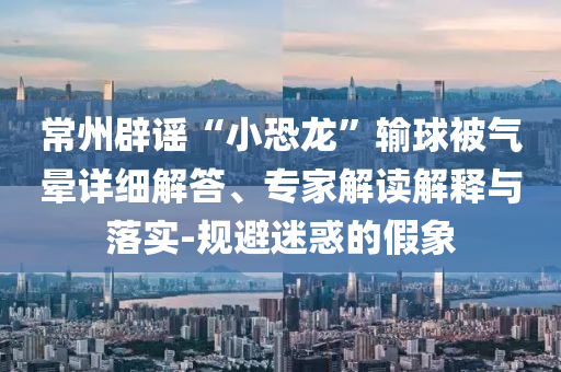 常州辟謠“小恐龍”輸球被氣暈詳細解答、專家解讀解釋與落實-規(guī)避迷惑的假象