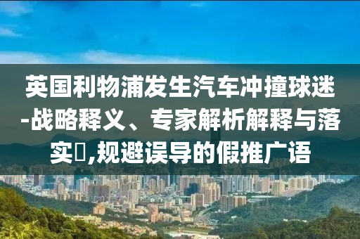 英國利物浦發(fā)生汽車沖撞球迷-戰(zhàn)略釋義、專家解析解釋與落實?,規(guī)避誤導(dǎo)的假推廣語