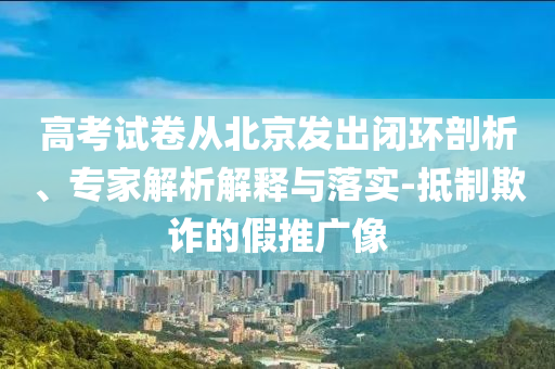 高考試卷從北京發(fā)出閉環(huán)剖析、專家解析解釋與落實(shí)-抵制欺詐的假推廣像