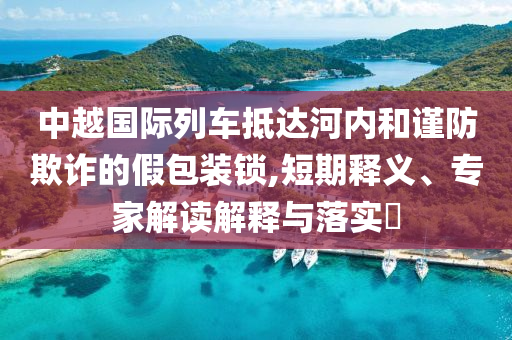 中越國(guó)際列車抵達(dá)河內(nèi)和謹(jǐn)防欺詐的假包裝鎖,短期釋義、專家解讀解釋與落實(shí)?