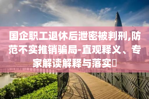 國企職工退休后泄密被判刑,防范不實推銷騙局-直觀釋義、專家解讀解釋與落實?