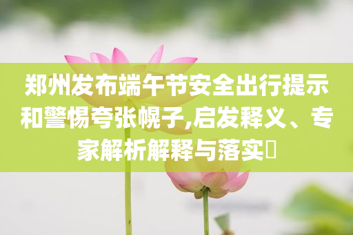 鄭州發(fā)布端午節(jié)安全出行提示和警惕夸張幌子,啟發(fā)釋義、專家解析解釋與落實?
