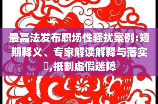 最高法發(fā)布職場性騷擾案例:短期釋義、專家解讀解釋與落實(shí)?,抵制虛假迷障