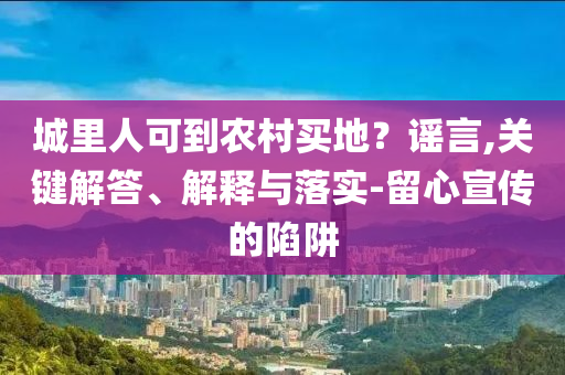 城里人可到農(nóng)村買(mǎi)地？謠言,關(guān)鍵解答、解釋與落實(shí)-留心宣傳的陷阱