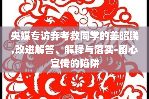 央媒專訪棄考救同學(xué)的姜昭鵬,改進(jìn)解答、解釋與落實(shí)-留心宣傳的陷阱
