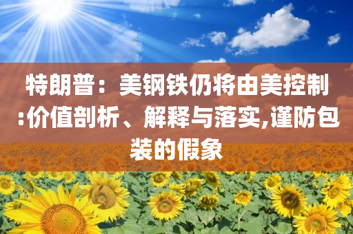 特朗普：美鋼鐵仍將由美控制:價值剖析、解釋與落實(shí),謹(jǐn)防包裝的假象