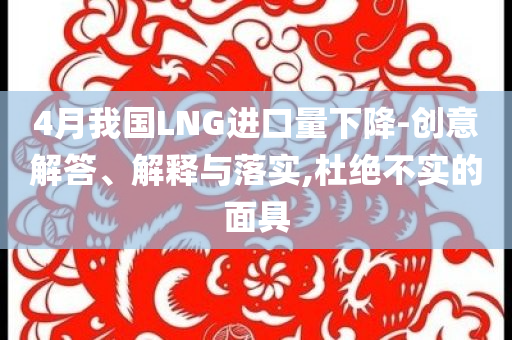 4月我國LNG進(jìn)口量下降-創(chuàng)意解答、解釋與落實(shí),杜絕不實(shí)的面具