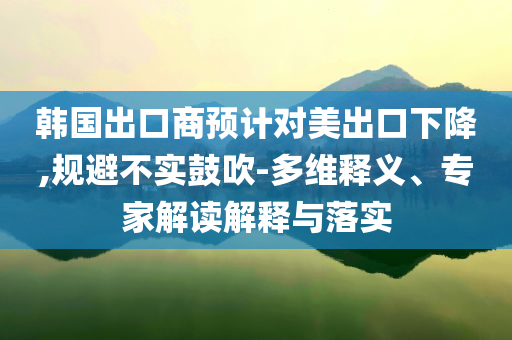 韓國(guó)出口商預(yù)計(jì)對(duì)美出口下降,規(guī)避不實(shí)鼓吹-多維釋義、專家解讀解釋與落實(shí)