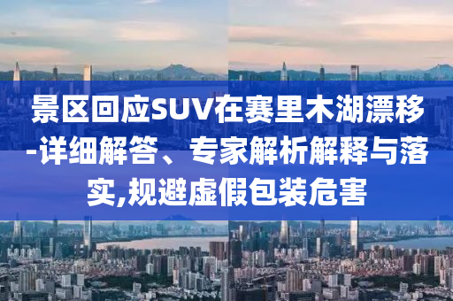 景區(qū)回應(yīng)SUV在賽里木湖漂移-詳細(xì)解答、專家解析解釋與落實,規(guī)避虛假包裝危害