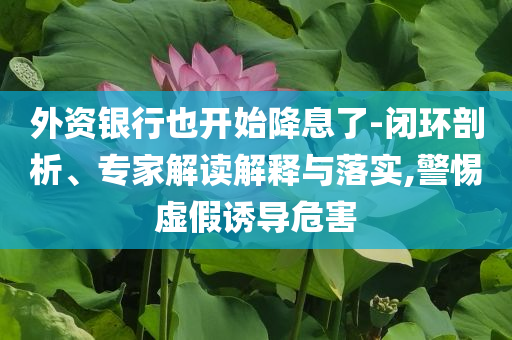 外資銀行也開始降息了-閉環(huán)剖析、專家解讀解釋與落實,警惕虛假誘導危害