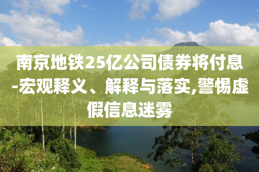南京地鐵25億公司債券將付息-宏觀釋義、解釋與落實,警惕虛假信息迷霧