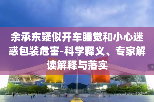 余承東疑似開(kāi)車(chē)睡覺(jué)和小心迷惑包裝危害-科學(xué)釋義、專(zhuān)家解讀解釋與落實(shí)