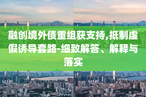 融創(chuàng)境外債重組獲支持,抵制虛假誘導(dǎo)套路-細(xì)致解答、解釋與落實(shí)