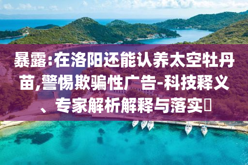 暴露:在洛陽還能認(rèn)養(yǎng)太空牡丹苗,警惕欺騙性廣告-科技釋義、專家解析解釋與落實?