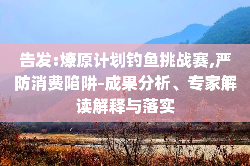 告發(fā):燎原計(jì)劃釣魚挑戰(zhàn)賽,嚴(yán)防消費(fèi)陷阱-成果分析、專家解讀解釋與落實(shí)